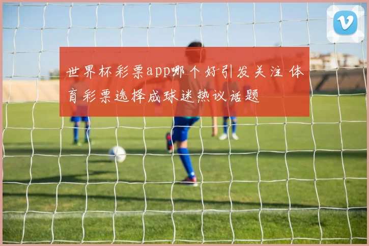世界杯彩票app哪个好引发关注 体育彩票选择成球迷热议话题