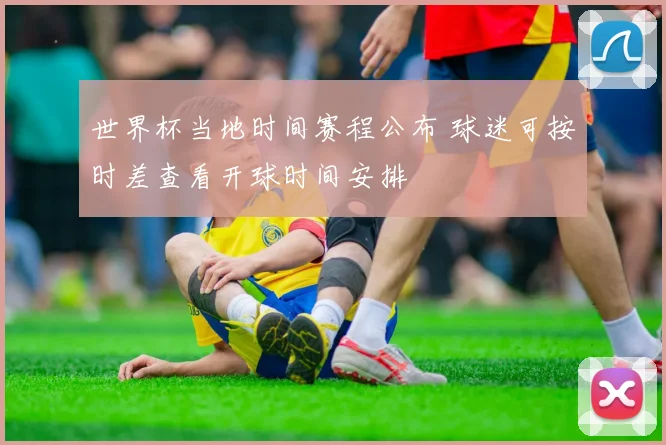 世界杯当地时间赛程公布 球迷可按时差查看开球时间安排