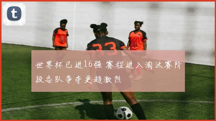 世界杯已进16强 赛程进入淘汰赛阶段各队争夺更趋激烈