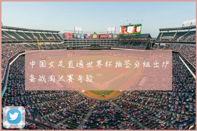 中国女足直通世界杯抽签分组出炉备战淘汰赛考验