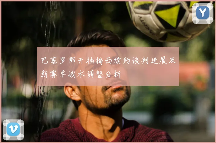 巴塞罗那开档梅西续约谈判进展及新赛季战术调整分析