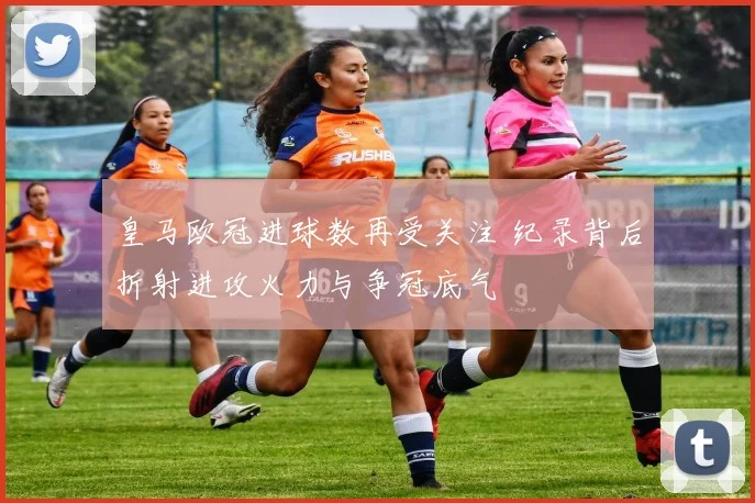 皇马欧冠进球数再受关注 纪录背后折射进攻火力与争冠底气