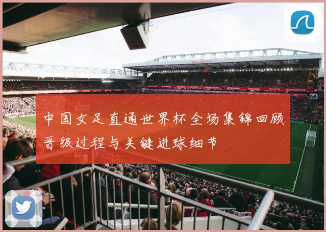 中国女足直通世界杯全场集锦回顾晋级过程与关键进球细节
