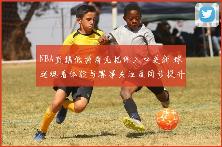 NBA直播低调看无插件入口更新 球迷观看体验与赛事关注度同步提升