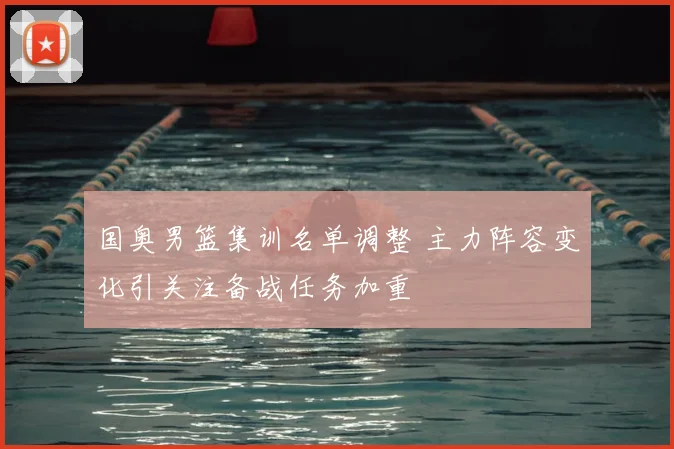 国奥男篮集训名单调整 主力阵容变化引关注备战任务加重