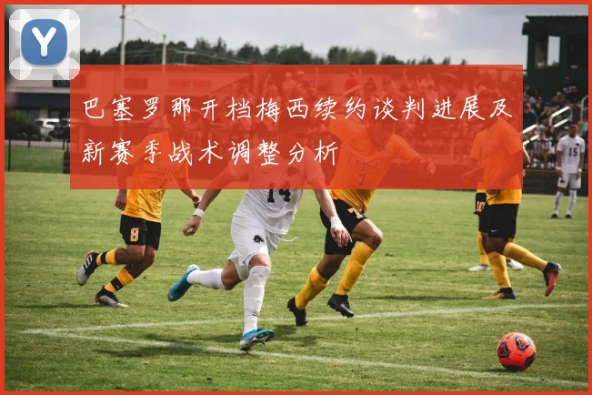 巴塞罗那开档梅西续约谈判进展及新赛季战术调整分析