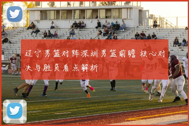 辽宁男篮对阵深圳男篮前瞻 核心对决与胜负看点解析