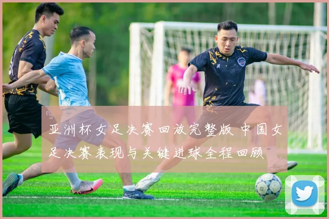 亚洲杯女足决赛回放完整版 中国女足决赛表现与关键进球全程回顾