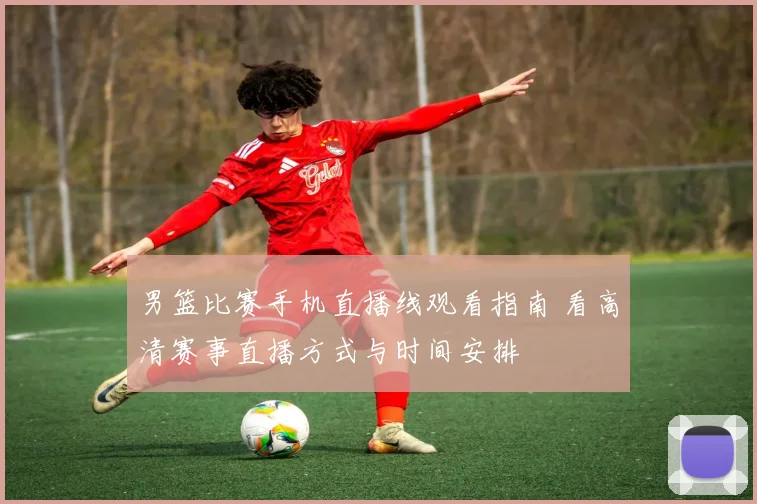 男篮比赛手机直播线观看指南 看高清赛事直播方式与时间安排