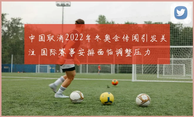 中国取消2022年冬奥会传闻引发关注 国际赛事安排面临调整压力