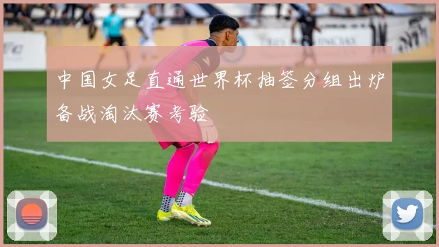 中国女足直通世界杯抽签分组出炉备战淘汰赛考验
