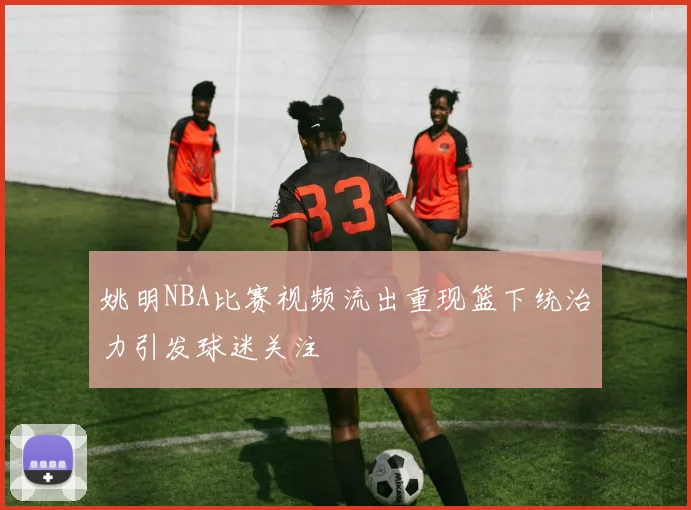 姚明NBA比赛视频流出重现篮下统治力引发球迷关注