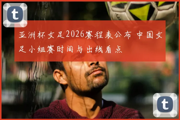亚洲杯女足2026赛程表公布 中国女足小组赛时间与出线看点