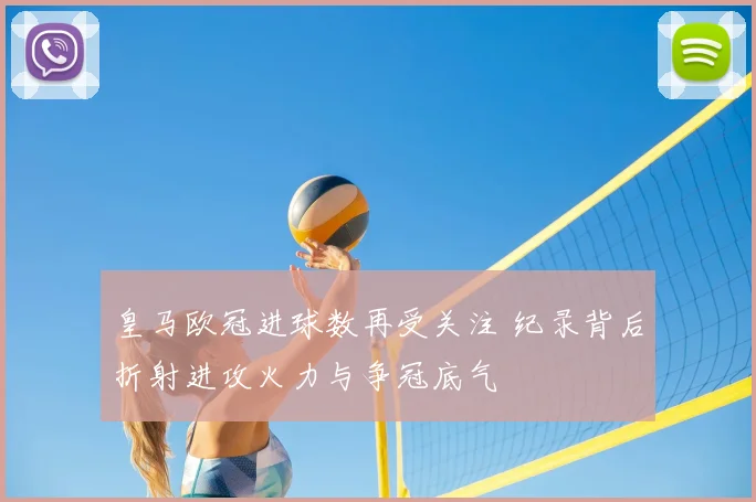 皇马欧冠进球数再受关注 纪录背后折射进攻火力与争冠底气