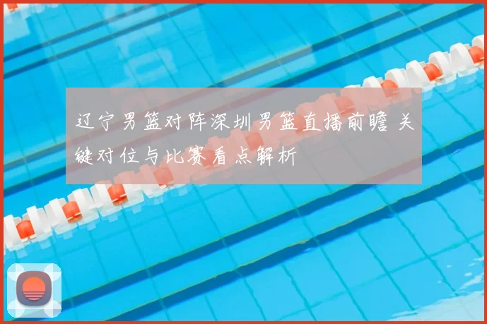 辽宁男篮对阵深圳男篮直播前瞻 关键对位与比赛看点解析